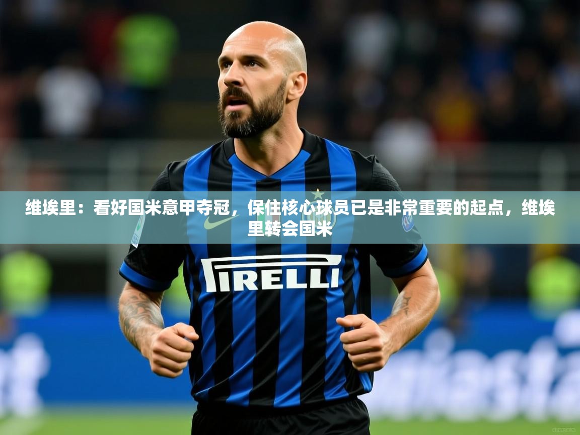 2025火狐体育视频维埃里：看好国米意甲夺冠，保住核心球员已是非常重要的起点，维埃里转会国米  第2张