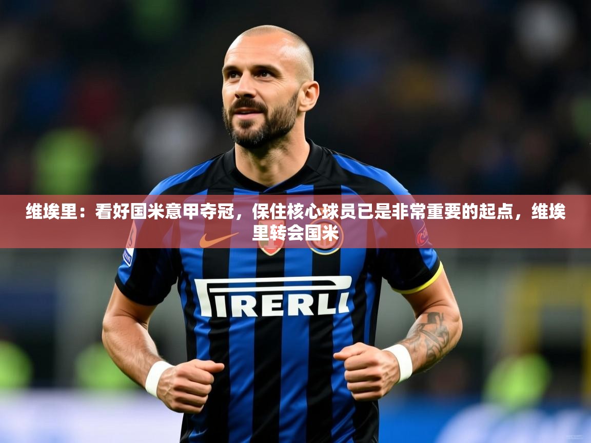 2025火狐体育视频维埃里：看好国米意甲夺冠，保住核心球员已是非常重要的起点，维埃里转会国米  第1张