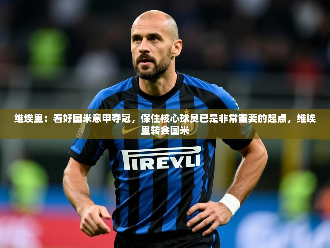 2025火狐体育视频维埃里：看好国米意甲夺冠，保住核心球员已是非常重要的起点，维埃里转会国米  第4张