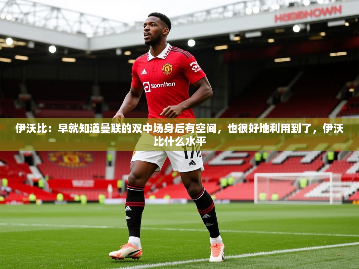 2025火狐体育直播伊沃比:早就知道曼联的双中场身后有空间,也很好地利用到了,伊沃比什么水平 第1张