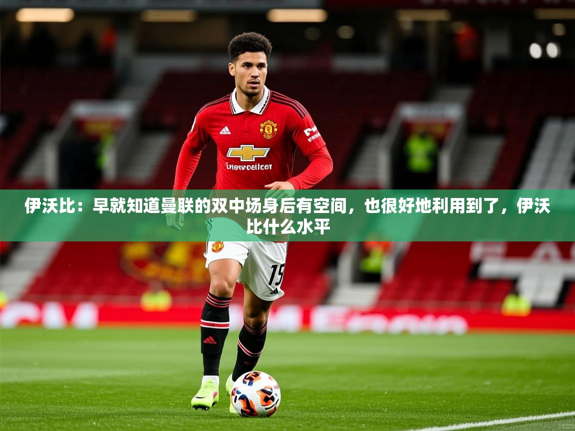 2025火狐体育直播伊沃比:早就知道曼联的双中场身后有空间,也很好地利用到了,伊沃比什么水平 第2张