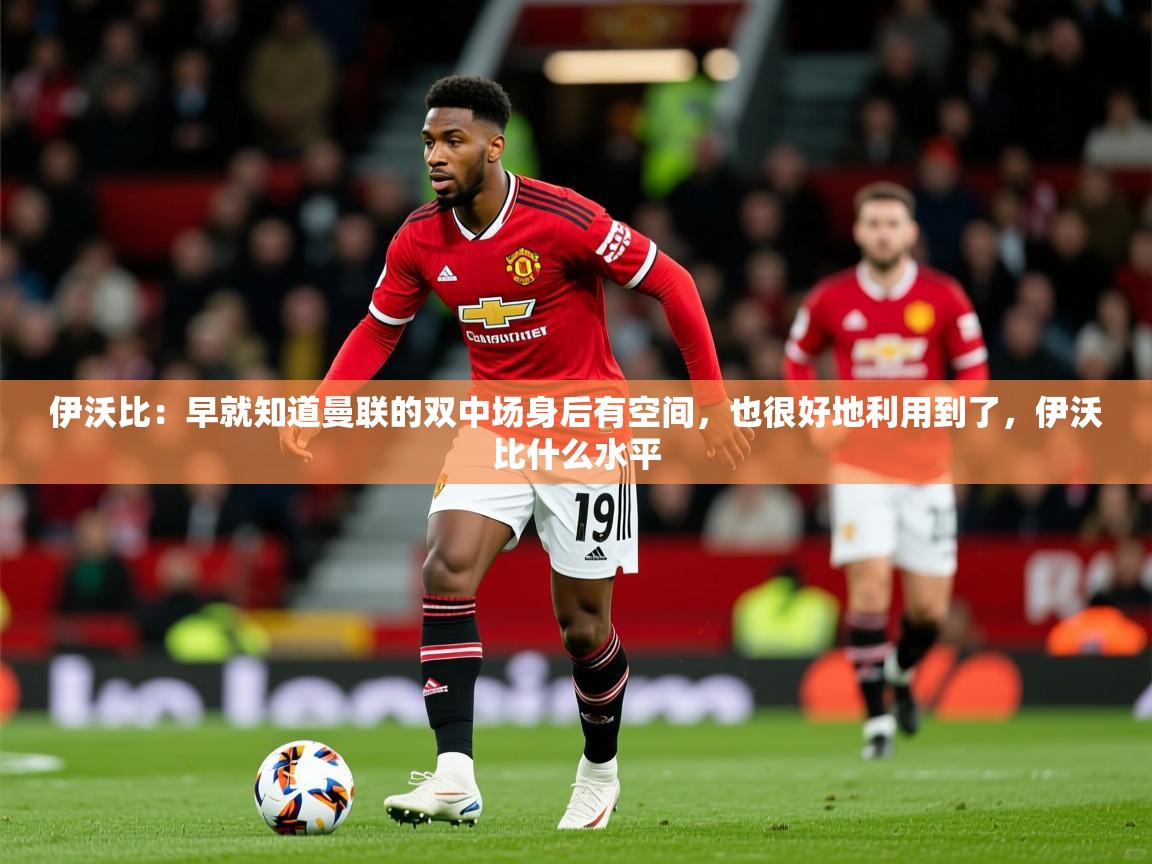 2025火狐体育直播伊沃比:早就知道曼联的双中场身后有空间,也很好地利用到了,伊沃比什么水平 第3张