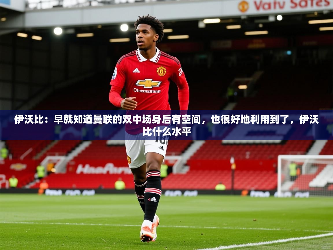 2025火狐体育直播伊沃比:早就知道曼联的双中场身后有空间,也很好地利用到了,伊沃比什么水平 第4张