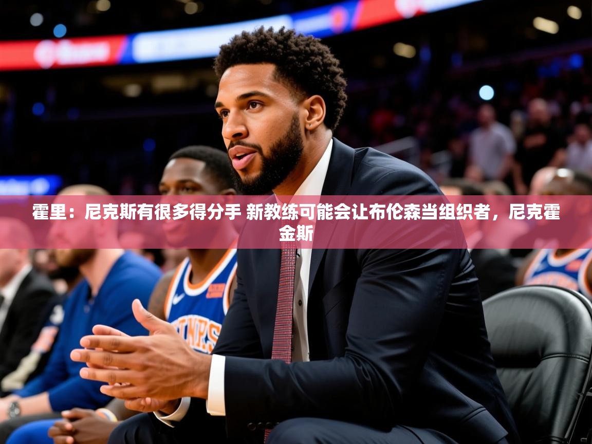 2025火狐体育霍里:尼克斯有很多得分手 新教练可能会让布伦森当组织者,尼克霍金斯 第4张