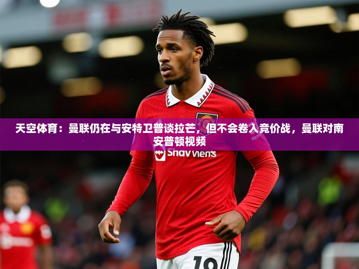 2025火狐体育官网登录入口天空体育：曼联仍在与安特卫普谈拉芒，但不会卷入竞价战，曼联对南安普顿视频  第4张