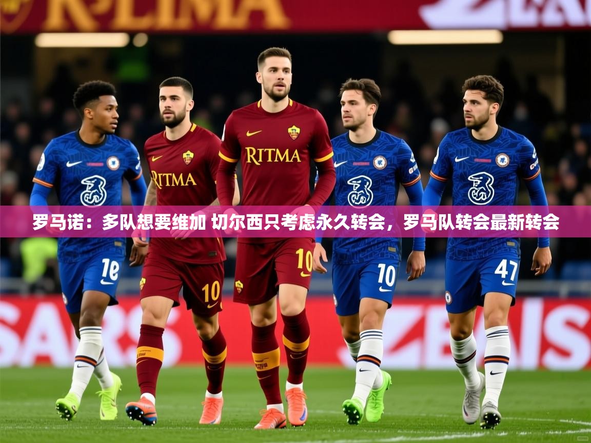 2025火狐体育视频罗马诺：多队想要维加 切尔西只考虑永久转会，罗马队转会最新转会  第1张