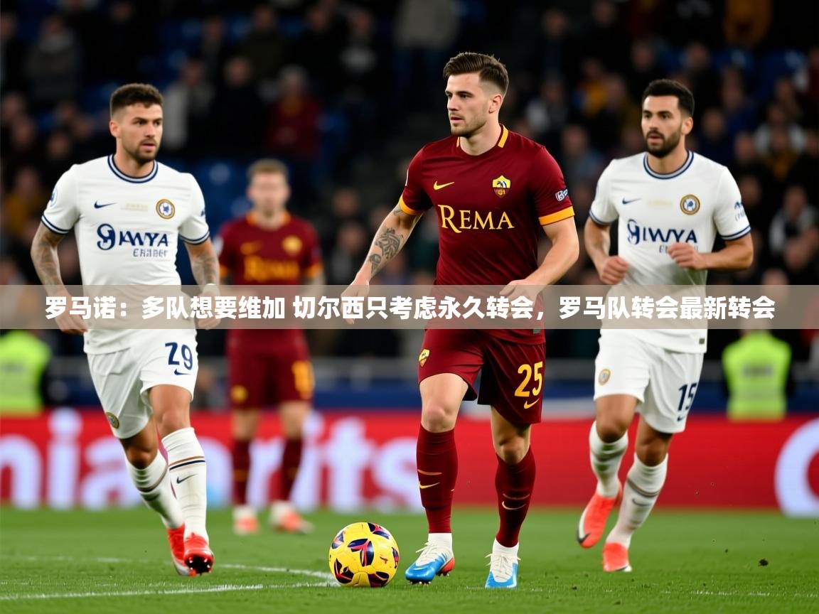 2025火狐体育视频罗马诺：多队想要维加 切尔西只考虑永久转会，罗马队转会最新转会  第2张