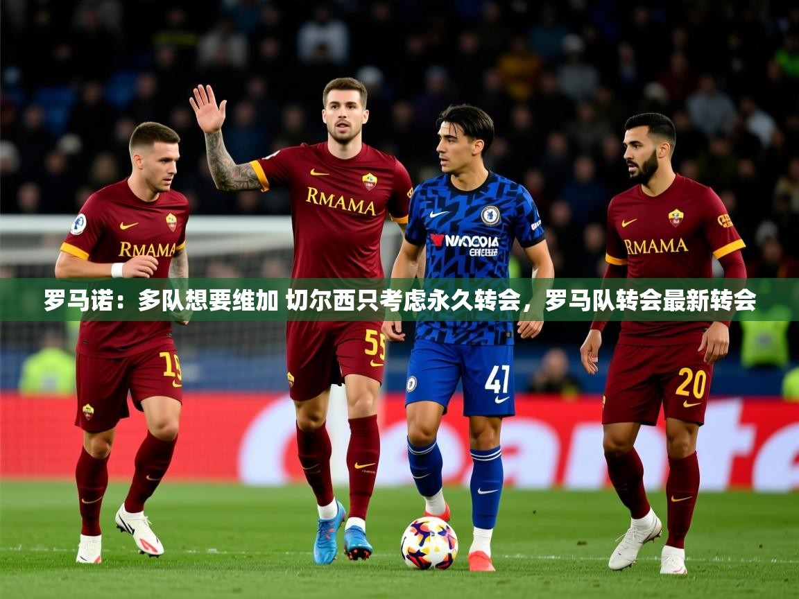 2025火狐体育视频罗马诺：多队想要维加 切尔西只考虑永久转会，罗马队转会最新转会  第3张