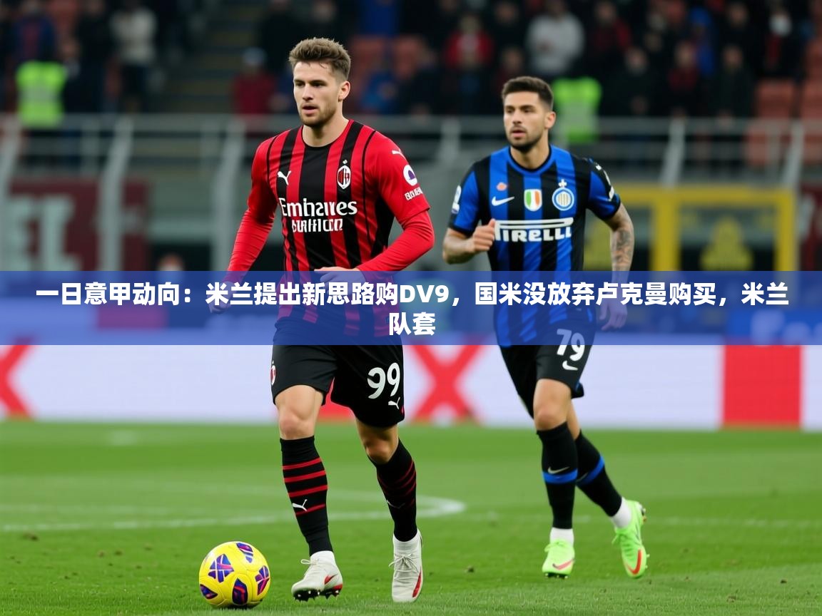 2025火狐体育官网登录入口一日意甲动向:米兰提出新思路购DV9,国米没放弃卢克曼购买,米兰队套 第1张