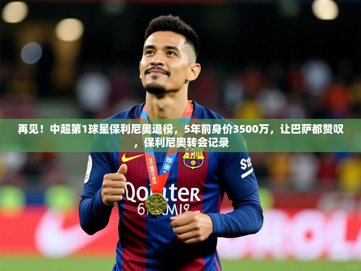 2025火狐体育在线再见!中超第1球星保利尼奥退役,5年前身价3500万,让巴萨都赞叹,保利尼奥转会记录 第3张