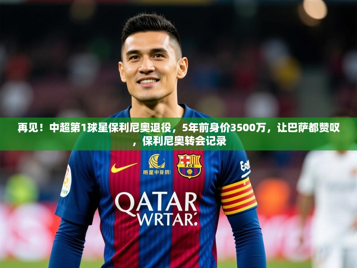 2025火狐体育在线再见!中超第1球星保利尼奥退役,5年前身价3500万,让巴萨都赞叹,保利尼奥转会记录 第4张