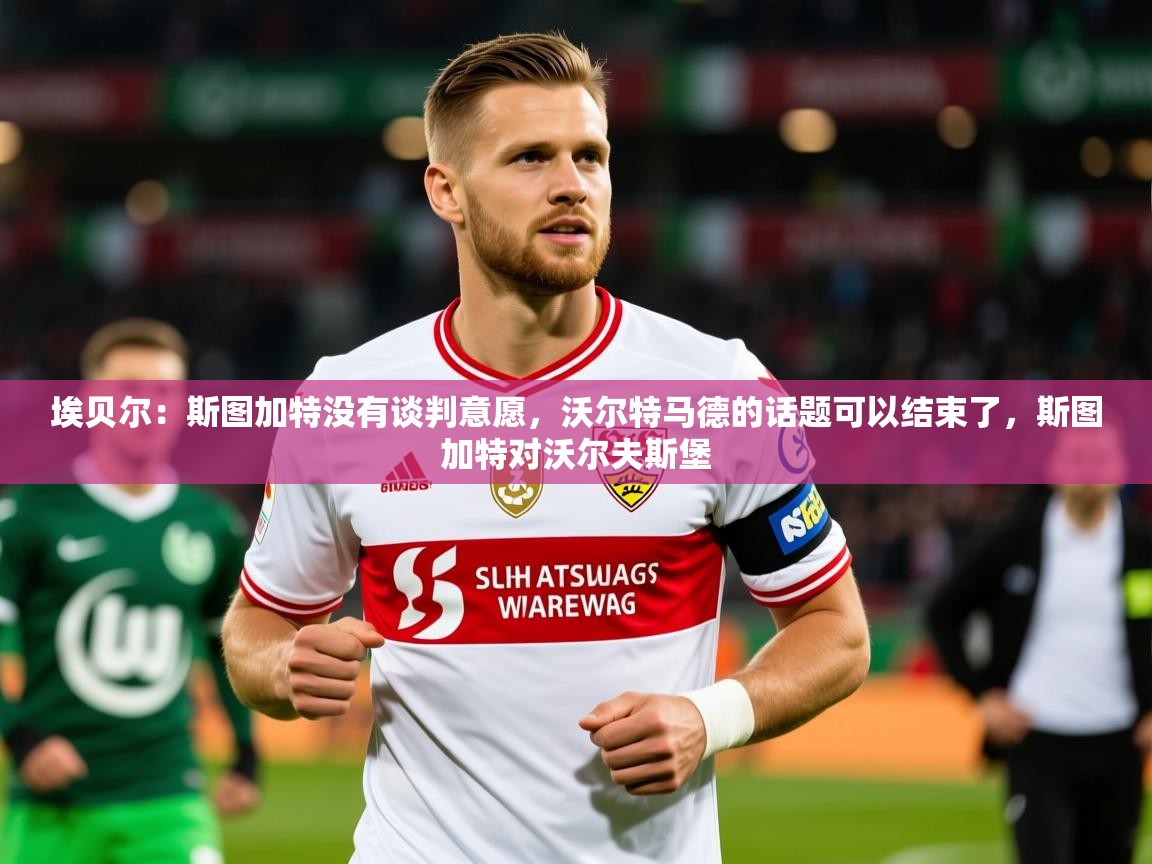2025火狐体育埃贝尔：斯图加特没有谈判意愿，沃尔特马德的话题可以结束了，斯图加特对沃尔夫斯堡  第2张