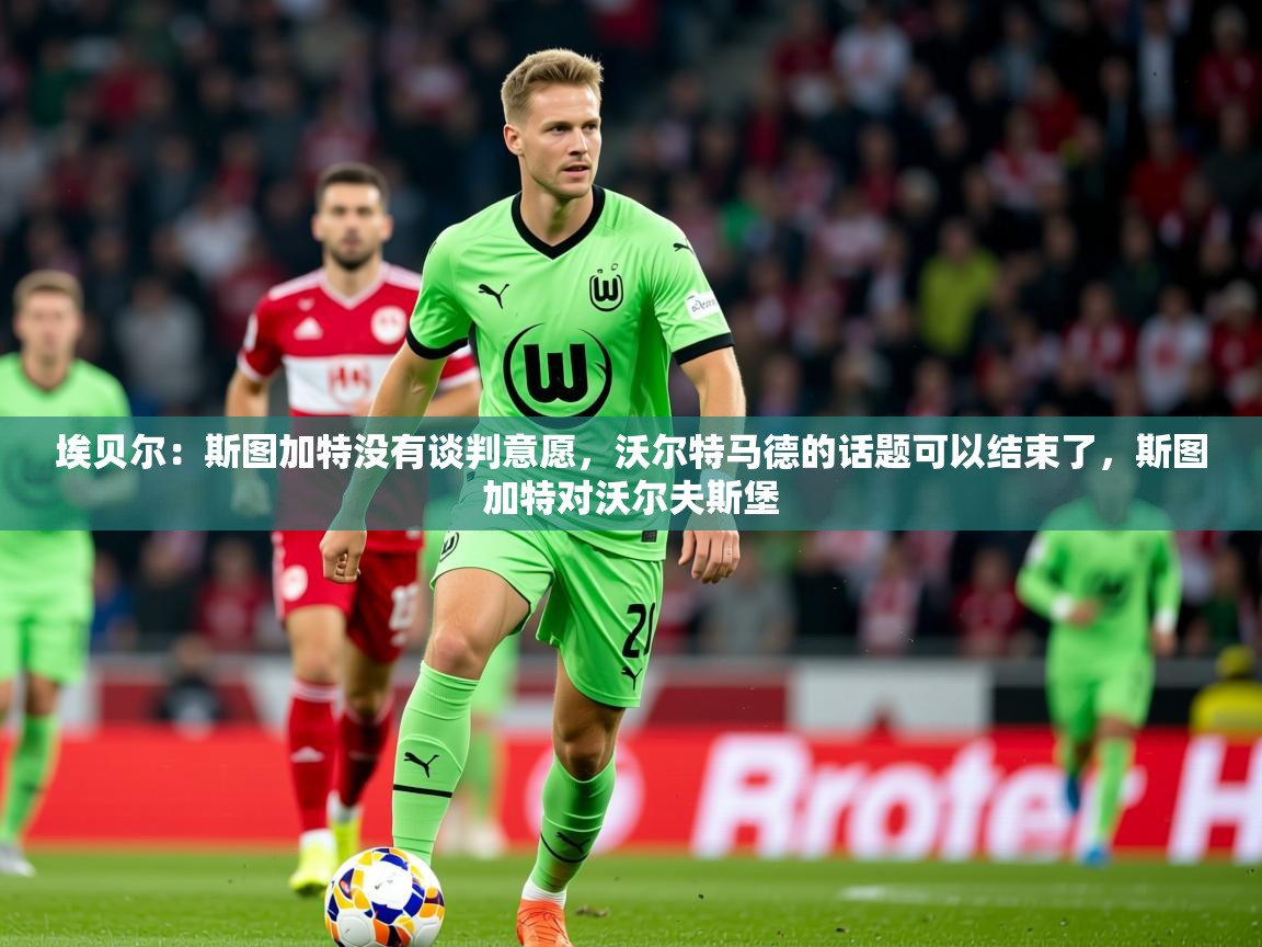 2025火狐体育埃贝尔：斯图加特没有谈判意愿，沃尔特马德的话题可以结束了，斯图加特对沃尔夫斯堡  第4张